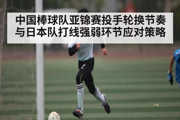 中国棒球队亚锦赛投手轮换节奏与日本队打线强弱环节应对策略