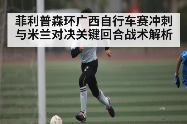 菲利普森环广西自行车赛冲刺与米兰对决关键回合战术解析